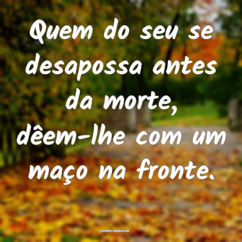 Quem do seu se desapossa antes da morte, dêem-lhe com um maço na fro...