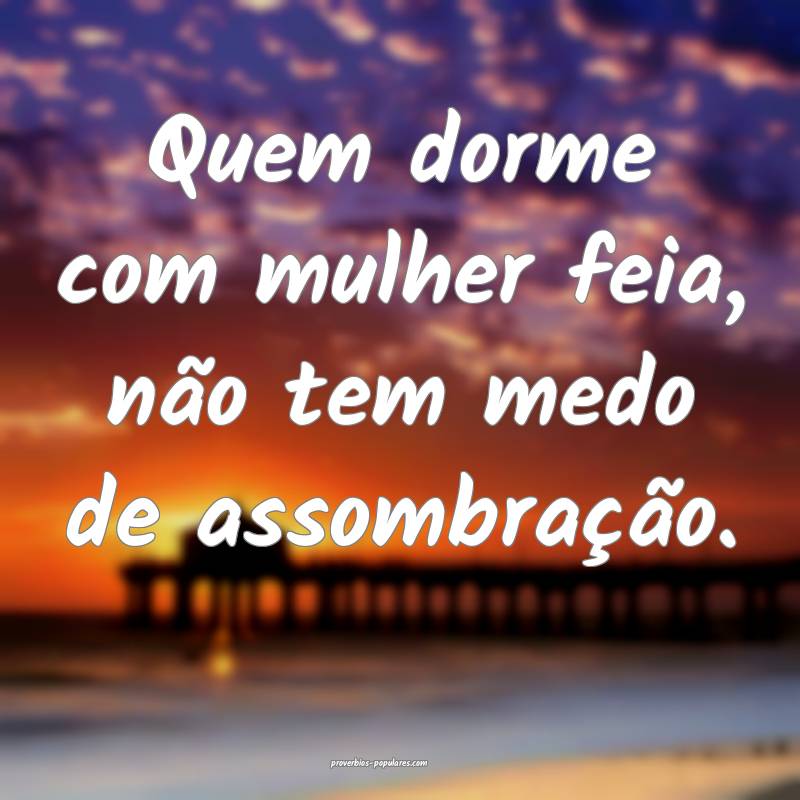 Quem dorme com mulher feia, não tem medo de assombração.
...