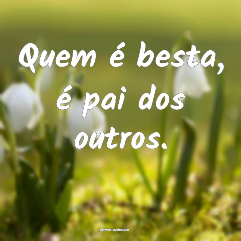 Quem é besta, é pai dos outros.
...