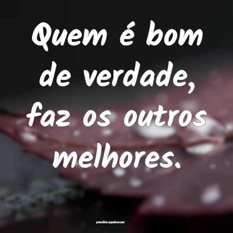 Quem é bom de verdade, faz os outros melhores.
...