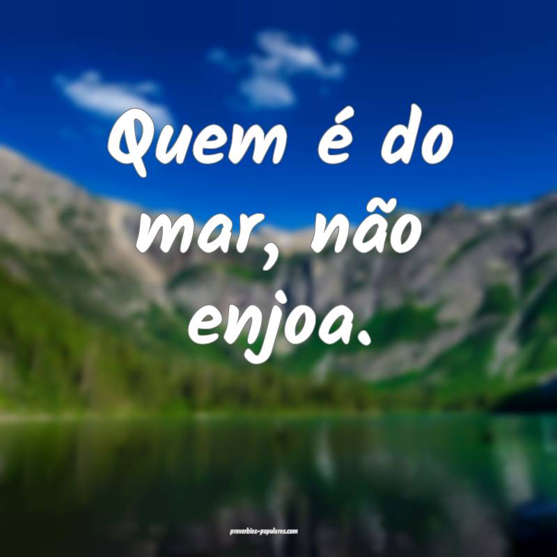 Quem é do mar, não enjoa.
...