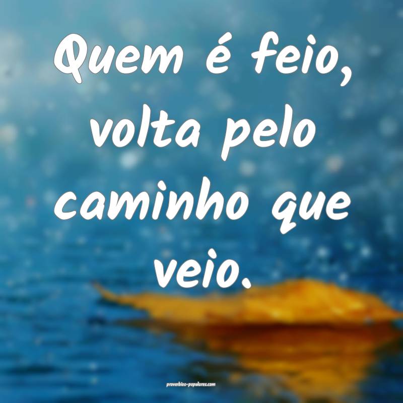 Quem é feio, volta pelo caminho que veio.
...