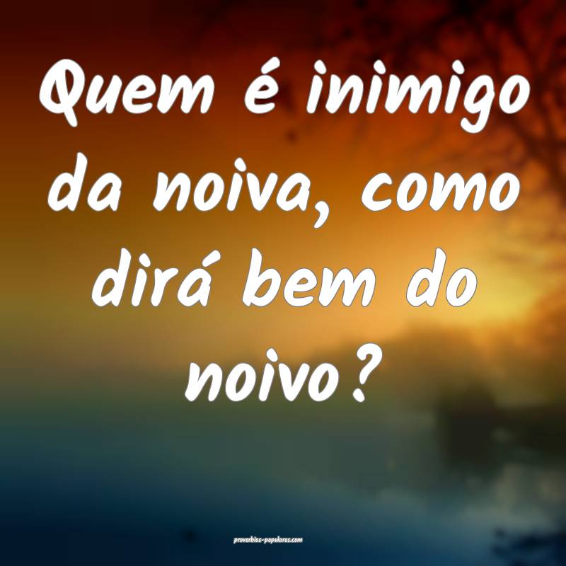 Quem é inimigo da noiva, como dirá bem do noivo?
...