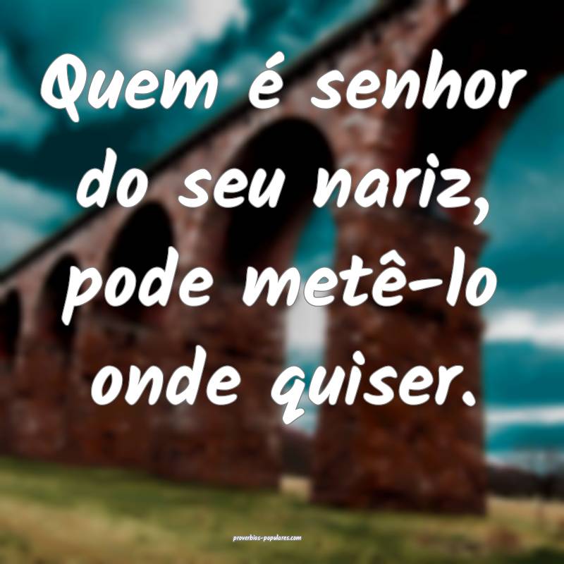 Quem é senhor do seu nariz, pode metê-lo onde quiser.
...