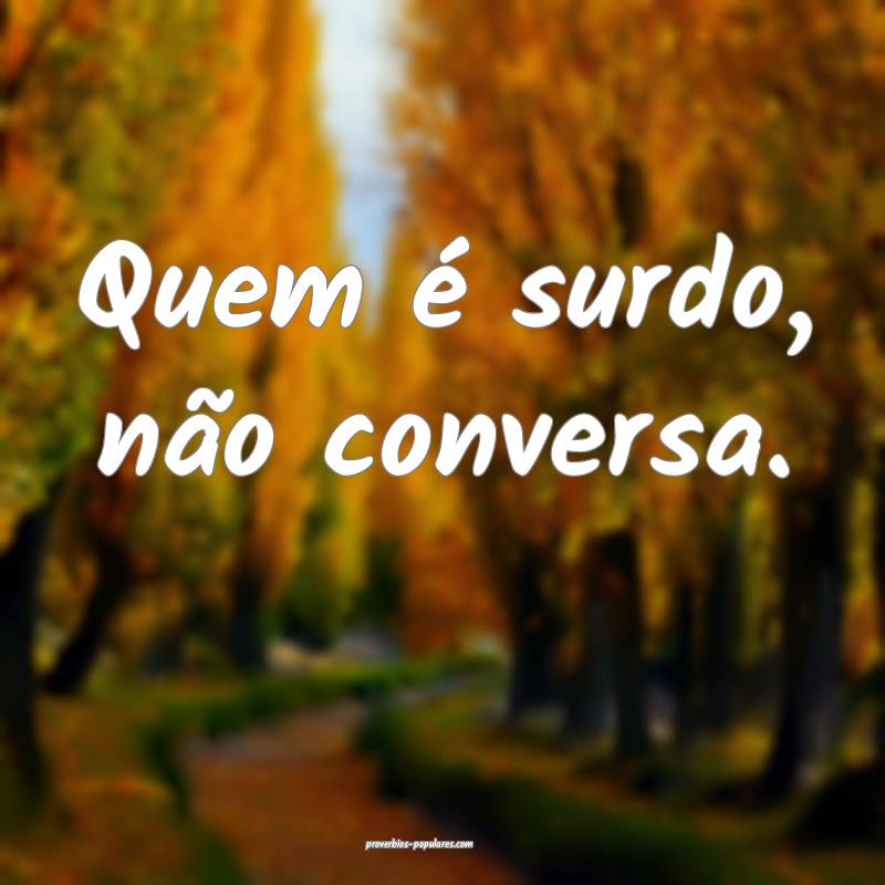 Quem é surdo, não conversa.
...