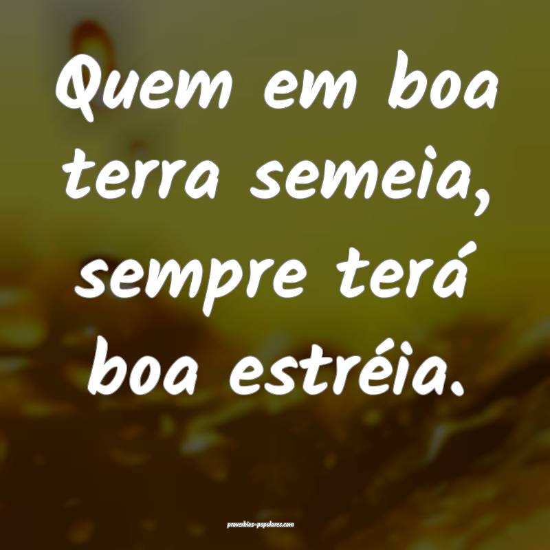 Quem em boa terra semeia, sempre terá boa estréia.
...