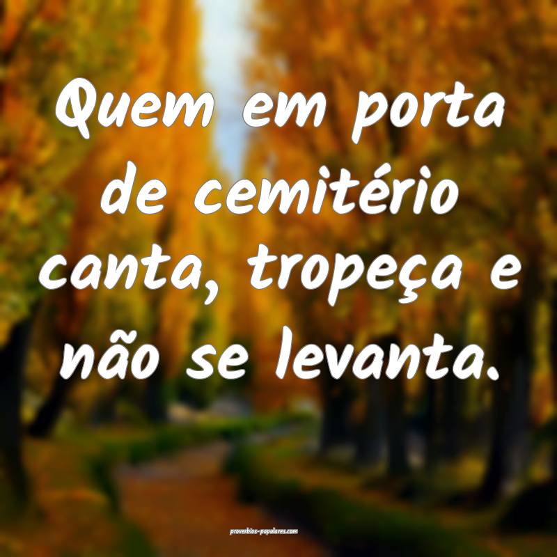 Quem em porta de cemitério canta, tropeça e não se levanta.
...