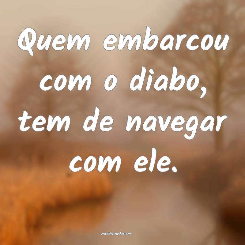 Quem embarcou com o diabo, tem de navegar com ele.
...