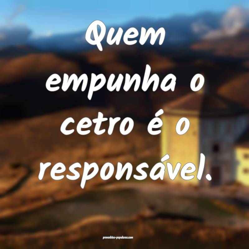Quem empunha o cetro é o responsável.
 ...