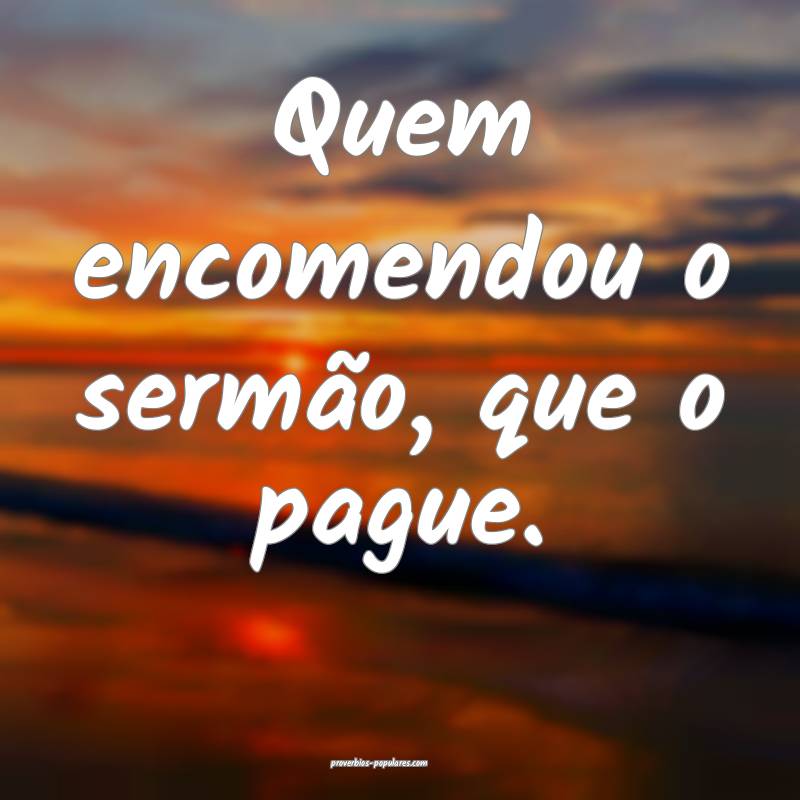 Quem encomendou o sermão, que o pague.
...