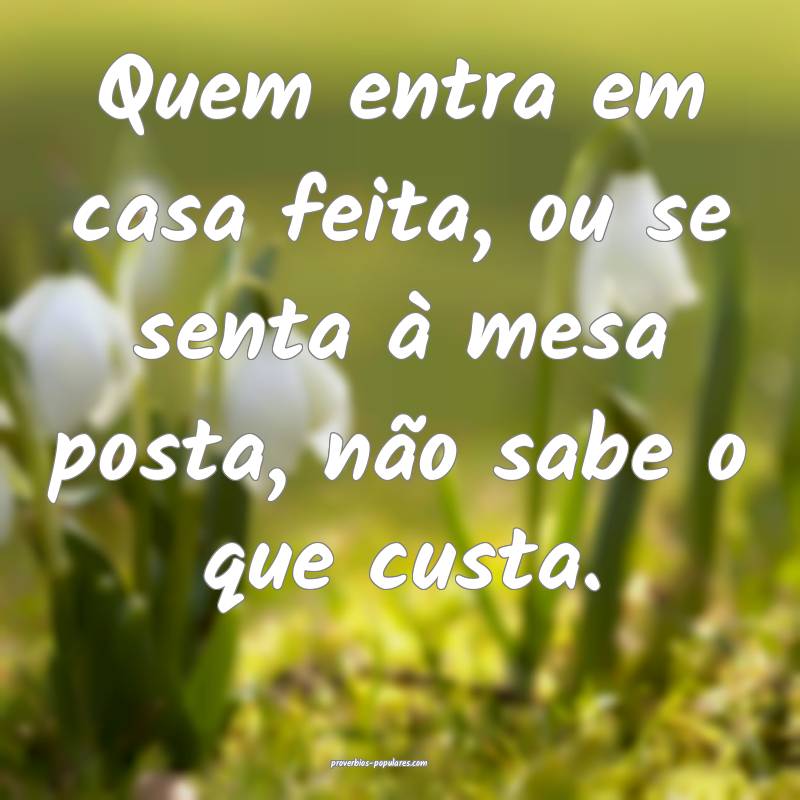 Quem entra em casa feita, ou se senta à mesa posta, não sabe o que c...