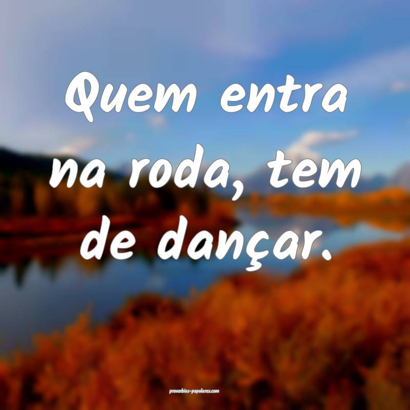 Quem entra na roda, tem de dançar.
...