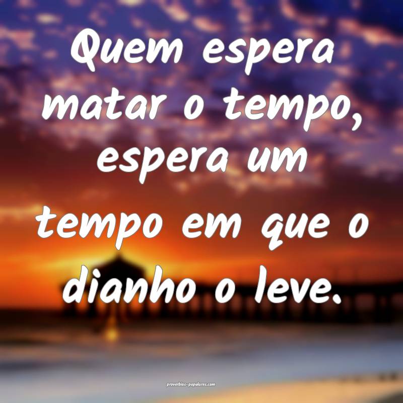 Quem espera matar o tempo, espera um tempo em que o dianho o leve.
...