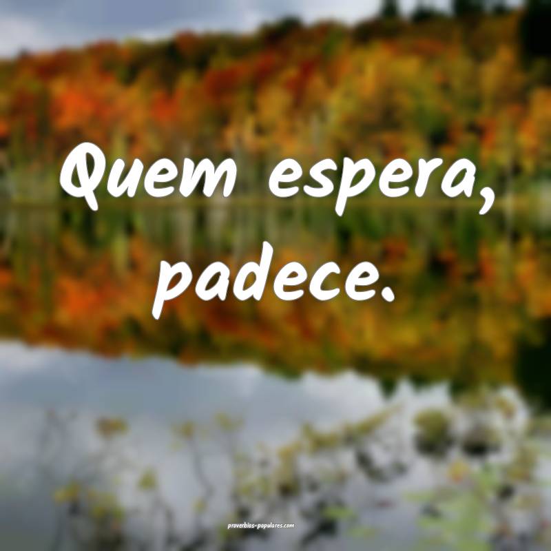 Quem espera, padece.
...