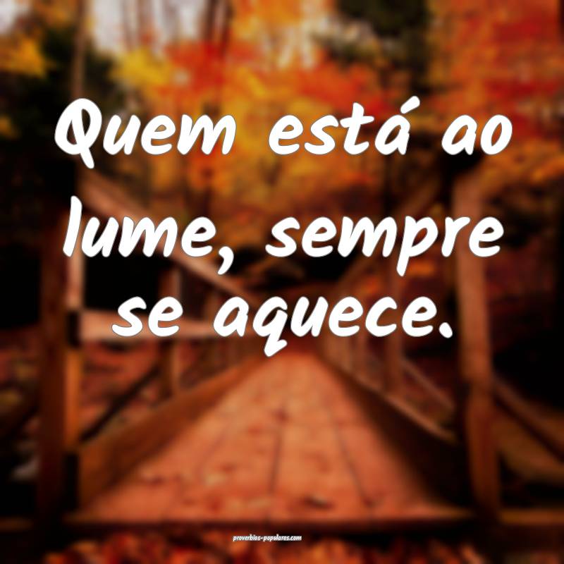 Quem está ao lume, sempre se aquece.
...