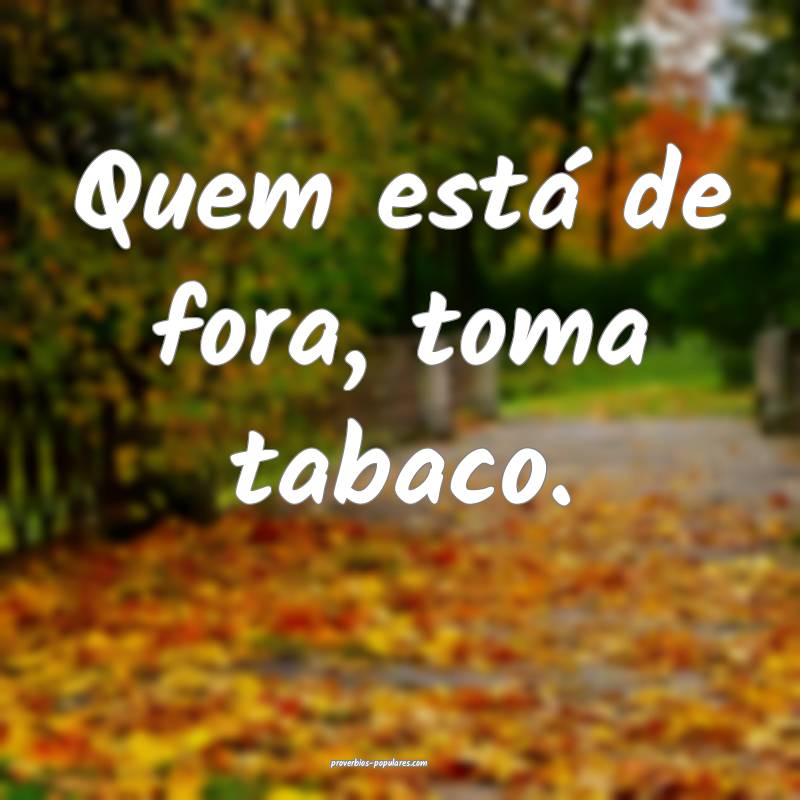 Quem está de fora, toma tabaco.
...