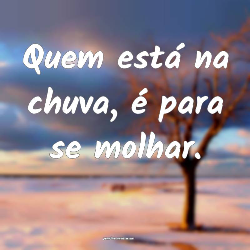 Quem está na chuva, é para se molhar.
...
