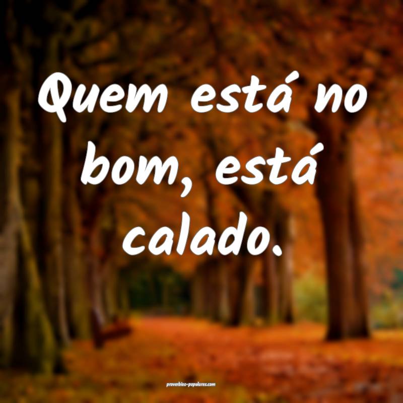 Quem está no bom, está calado.
 ...