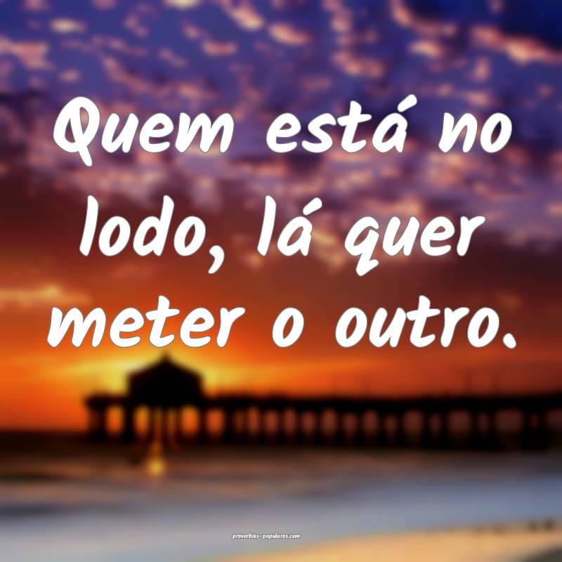 Quem está no lodo, lá quer meter o outro.
...