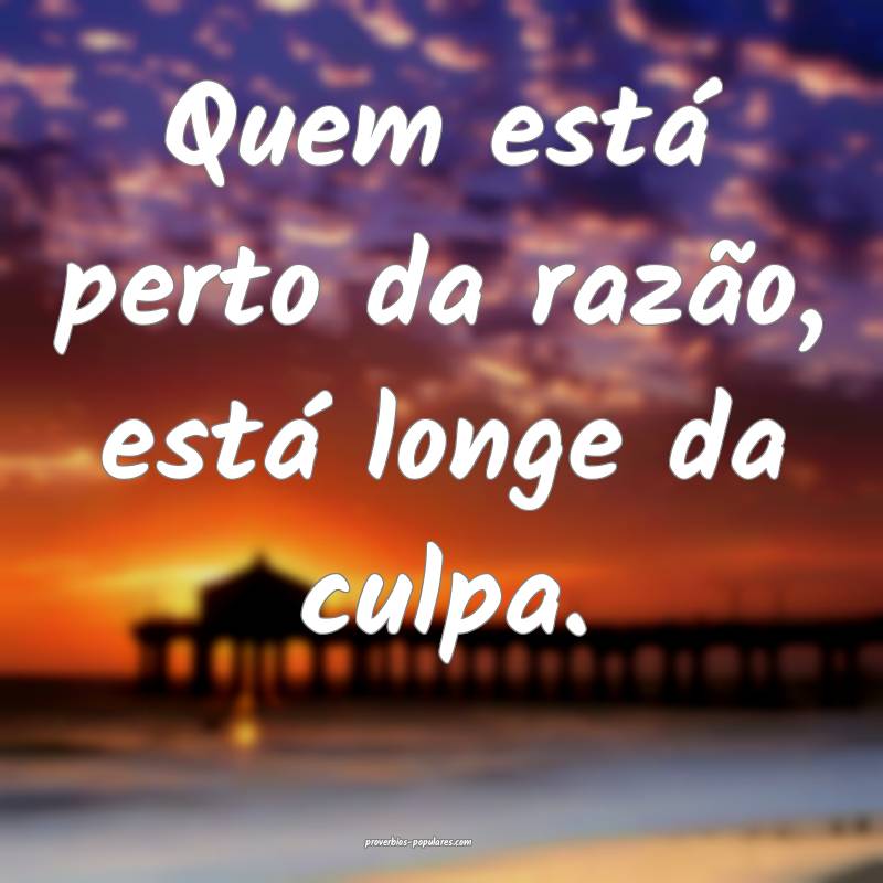 Quem está perto da razão, está longe da culpa.
...