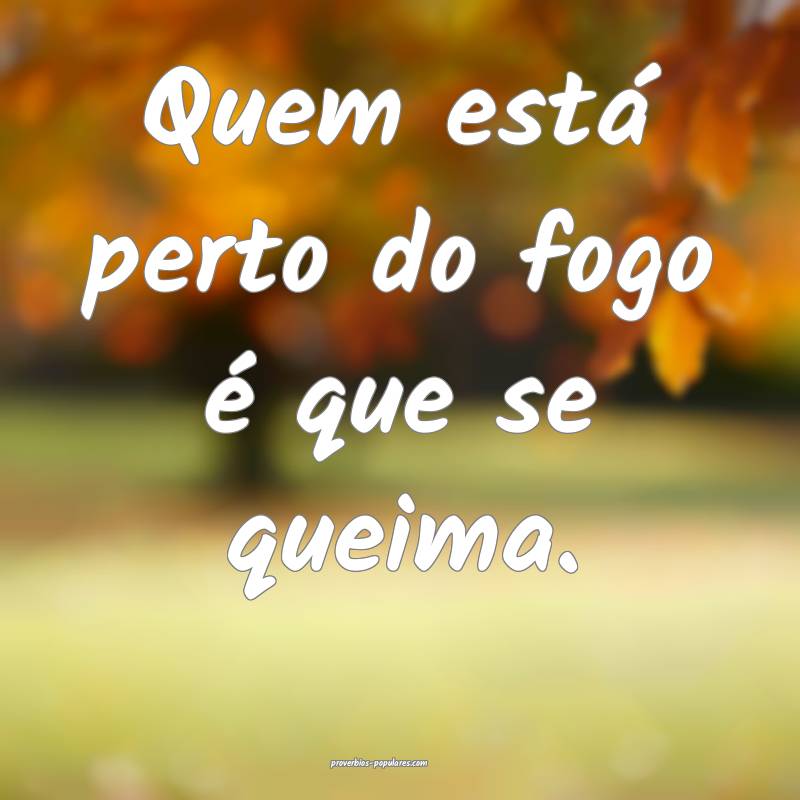 Quem está perto do fogo é que se queima.
...