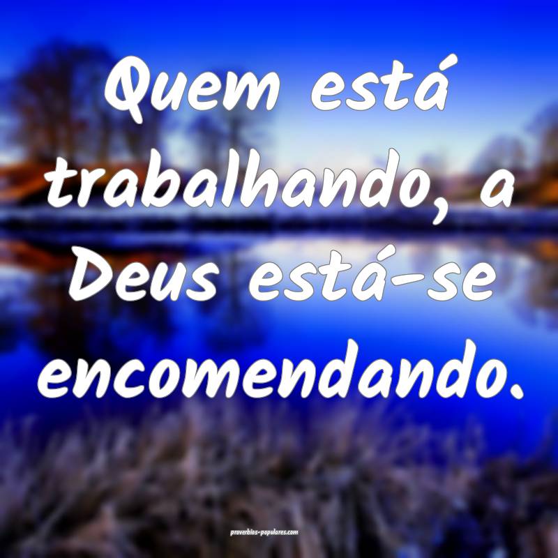 Quem está trabalhando, a Deus está-se encomendando.
...