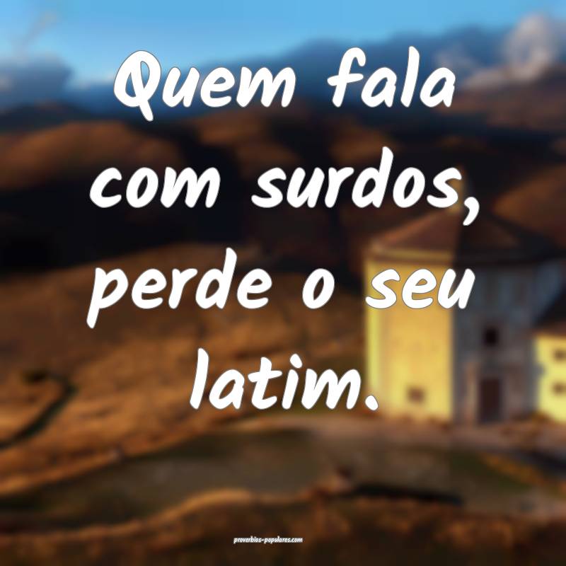 Quem fala com surdos, perde o seu latim.
...