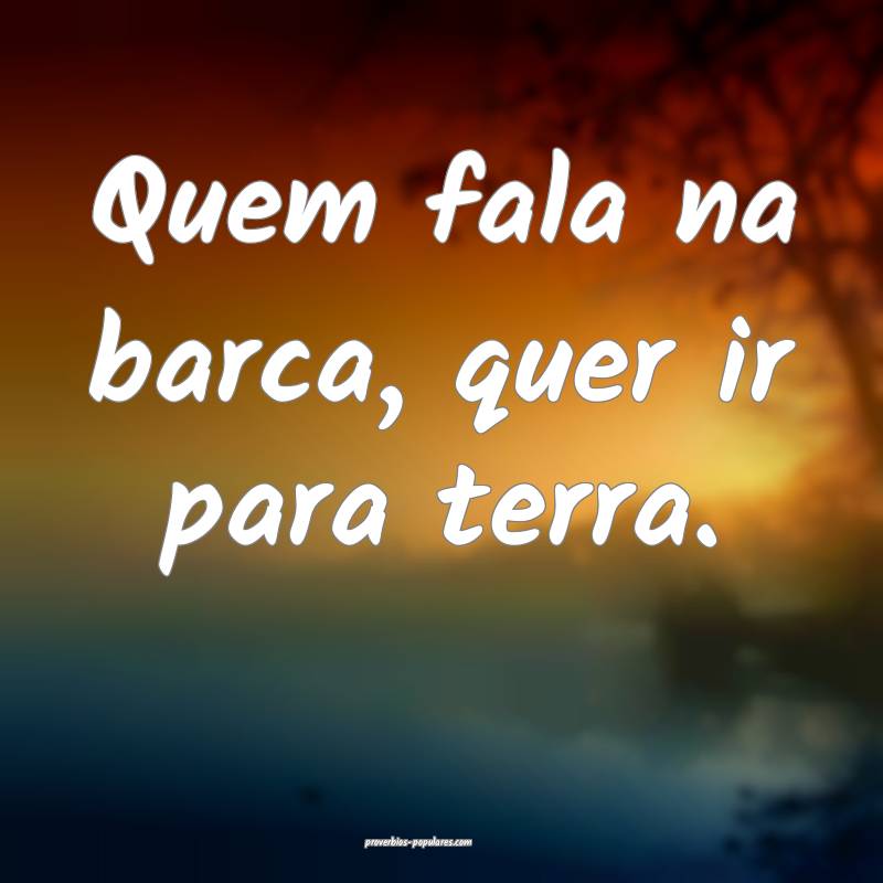 Quem fala na barca, quer ir para terra.
...