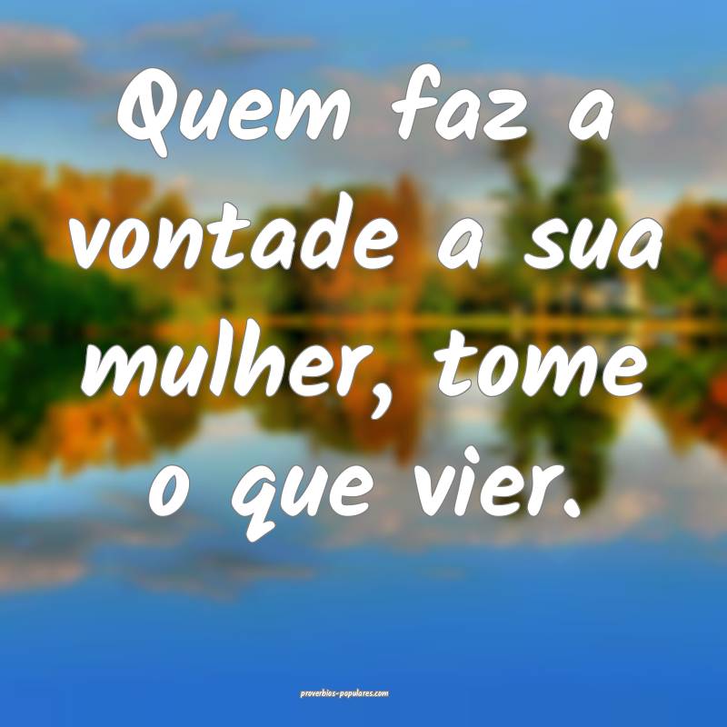 Quem faz a vontade a sua mulher, tome o que vier.
...