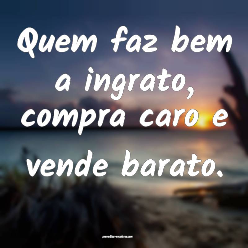 Quem faz bem a ingrato, compra caro e vende barato.
...