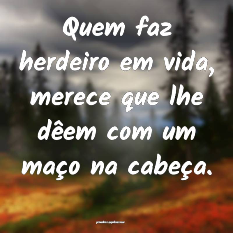 Quem faz herdeiro em vida, merece que lhe dêem com um maço na cabeç...