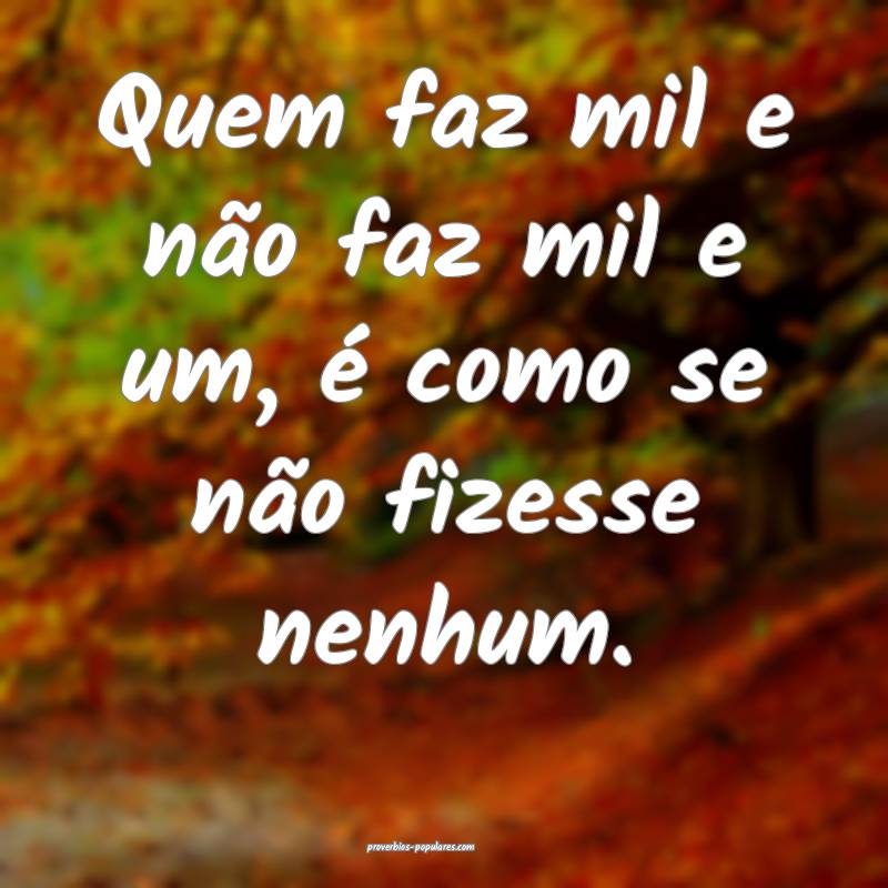 Quem faz mil e não faz mil e um, é como se não fizesse nenhum.
...