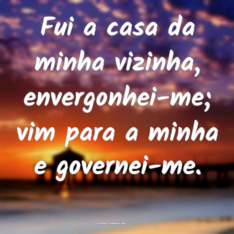 Fui a casa da minha vizinha, envergonhei-me; vim para a minha e govern...