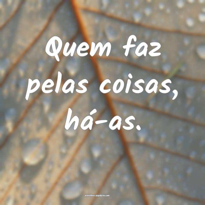 Quem faz pelas coisas, há-as.
...