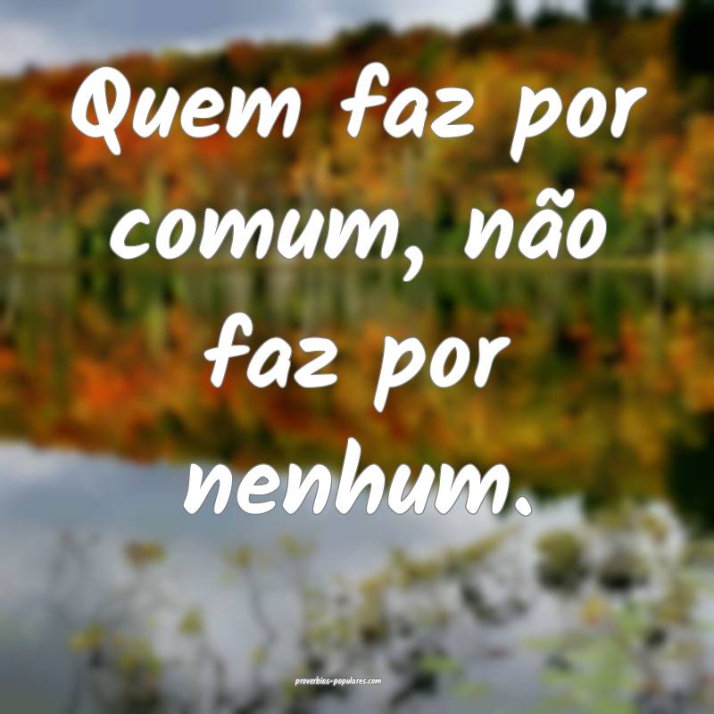 Quem faz por comum, não faz por nenhum.
...