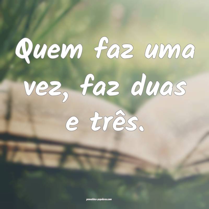 Quem faz uma vez, faz duas e três.
...
