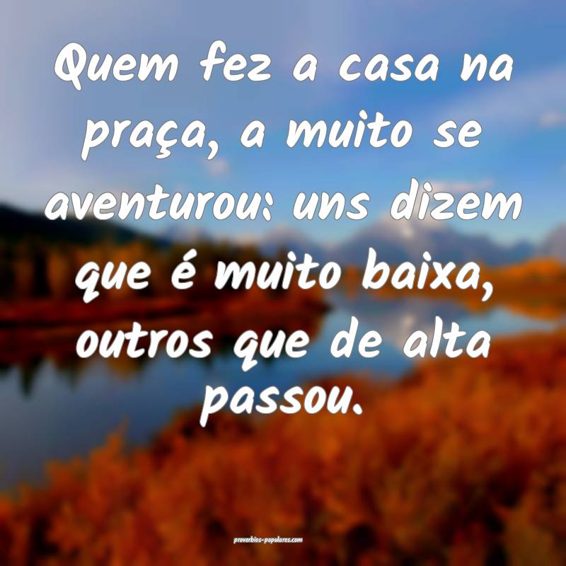 Quem fez a casa na praça, a muito se aventurou: uns dizem que é muit...