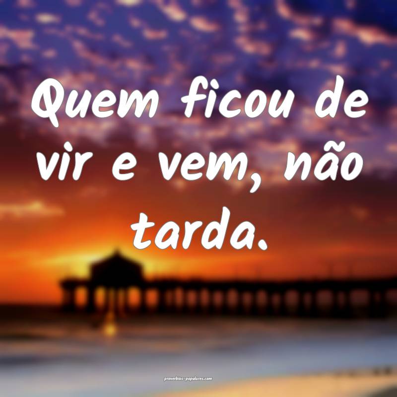 Quem ficou de vir e vem, não tarda.
...