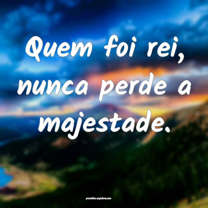 Quem foi rei, nunca perde a majestade.
...