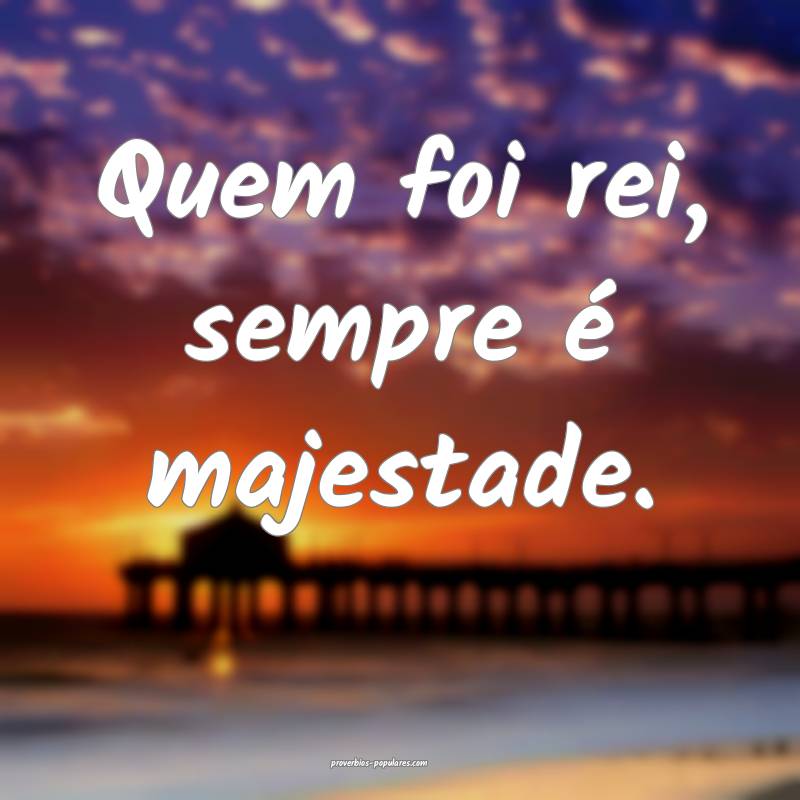 Quem foi rei, sempre é majestade.
...
