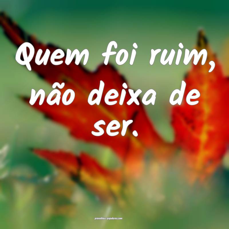 Quem foi ruim, não deixa de ser.
...