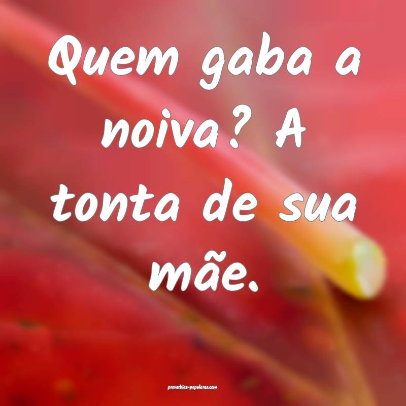 Quem gaba a noiva? A tonta de sua mãe.
 ...