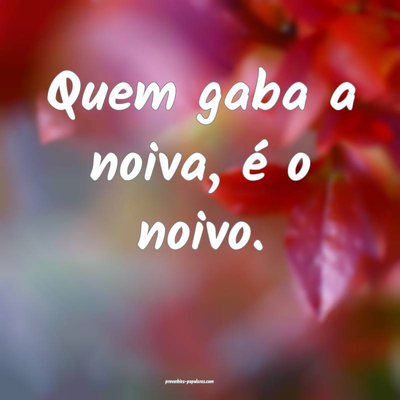 Quem gaba a noiva, é o noivo.
...