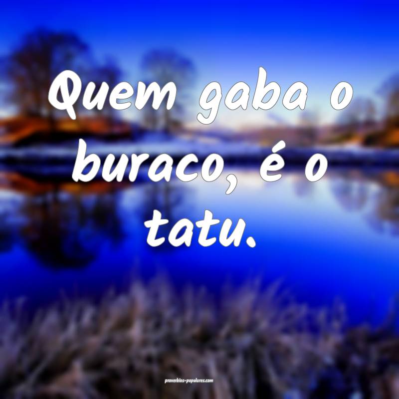 Quem gaba o buraco, é o tatu.
...