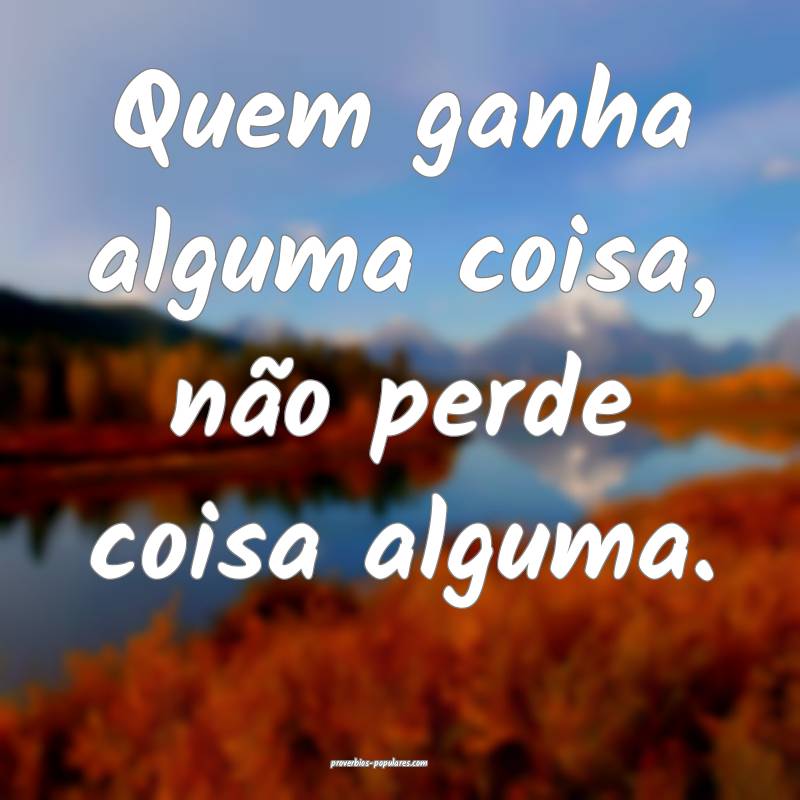 Quem ganha alguma coisa, não perde coisa alguma.
...