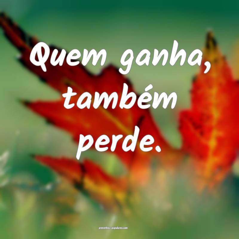 Quem ganha, também perde.
...