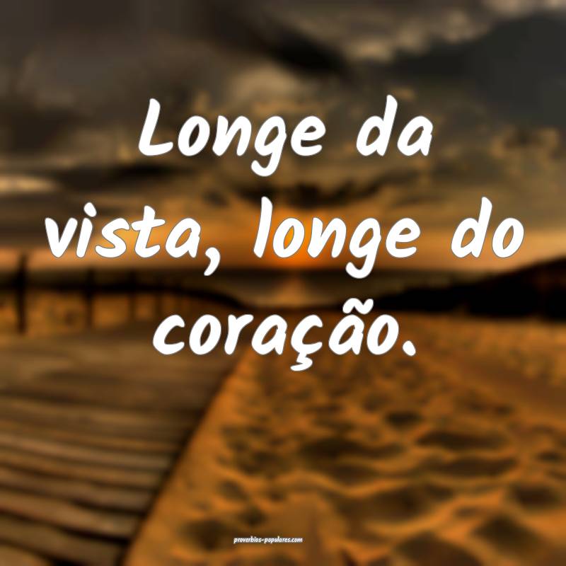 Longe da vista, longe do coração.
 ...