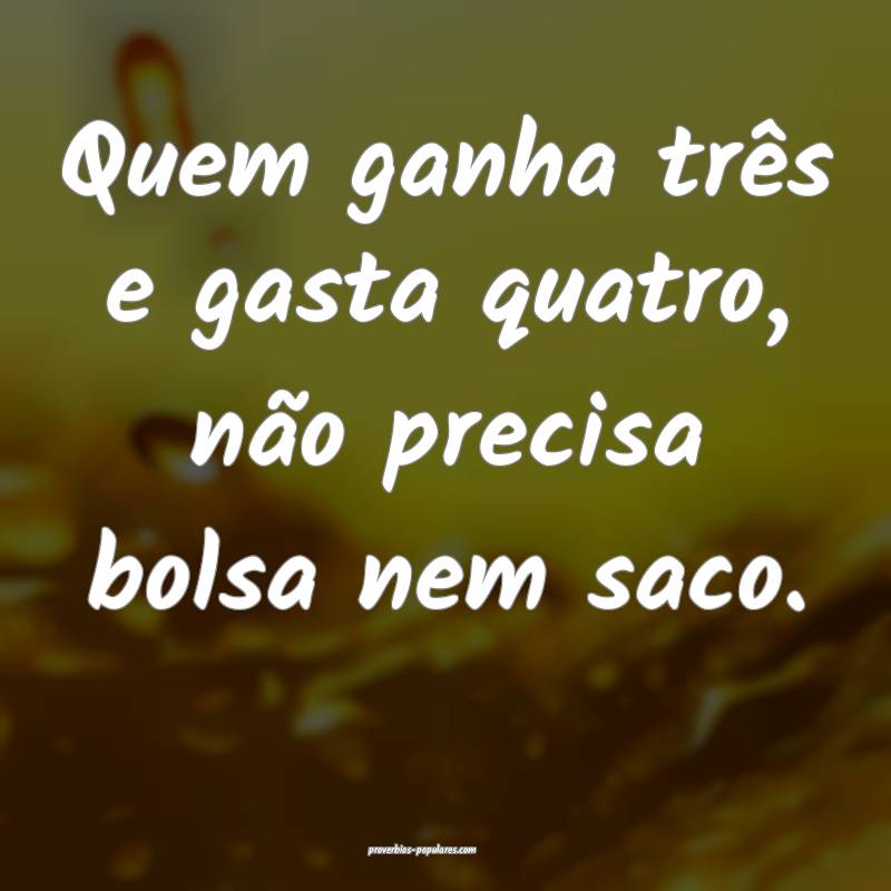 Quem ganha três e gasta quatro, não precisa bolsa nem saco.
...