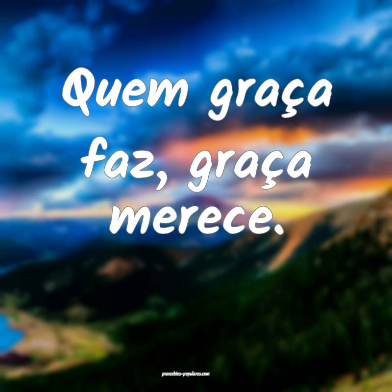 Quem graça faz, graça merece.
...