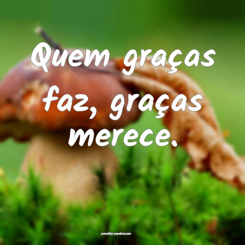 Quem graças faz, graças merece.
...